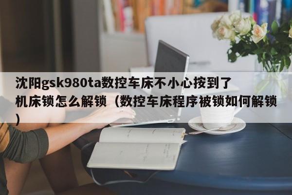 沈阳gsk980ta数控车床不小心按到了机床锁怎么解锁（数控车床程序被锁如何解锁）-第1张图片-晋江速捷自动化科技有限公司
