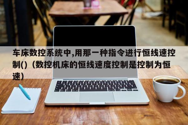 车床数控系统中,用那一种指令进行恒线速控制()（数控机床的恒线速度控制是控制为恒速）-第1张图片-晋江速捷自动化科技有限公司