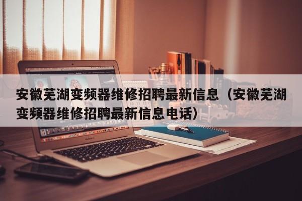 安徽芜湖变频器维修招聘最新信息（安徽芜湖变频器维修招聘最新信息电话）-第1张图片-晋江速捷自动化科技有限公司