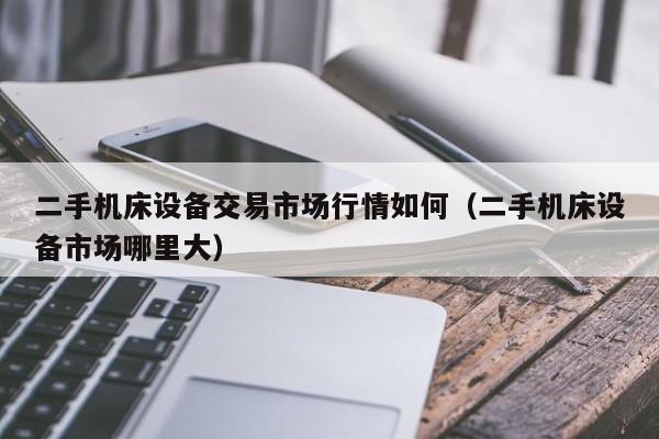 二手机床设备交易市场行情如何（二手机床设备市场哪里大）-第1张图片-晋江速捷自动化科技有限公司