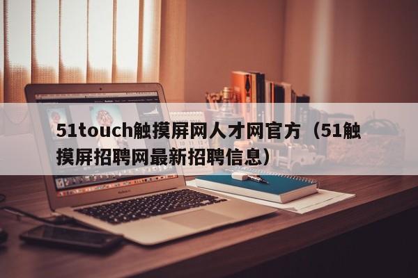 51touch触摸屏网人才网官方（51触摸屏招聘网最新招聘信息）-第1张图片-晋江速捷自动化科技有限公司