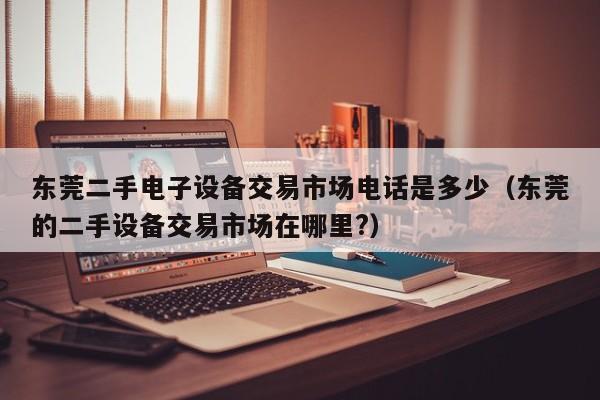 东莞二手电子设备交易市场电话是多少（东莞的二手设备交易市场在哪里?）-第1张图片-晋江速捷自动化科技有限公司