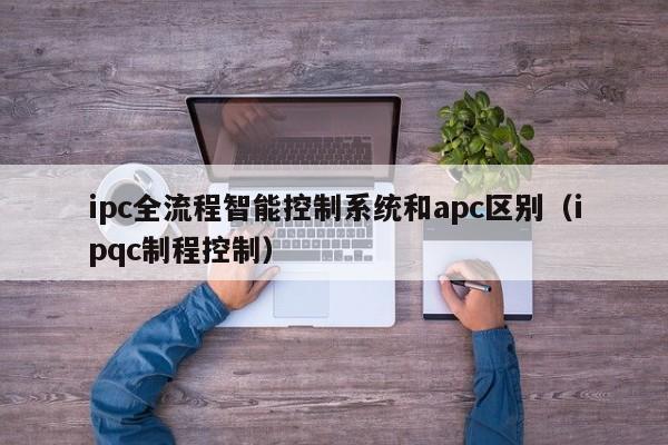 ipc全流程智能控制系统和apc区别（ipqc制程控制）-第1张图片-晋江速捷自动化科技有限公司