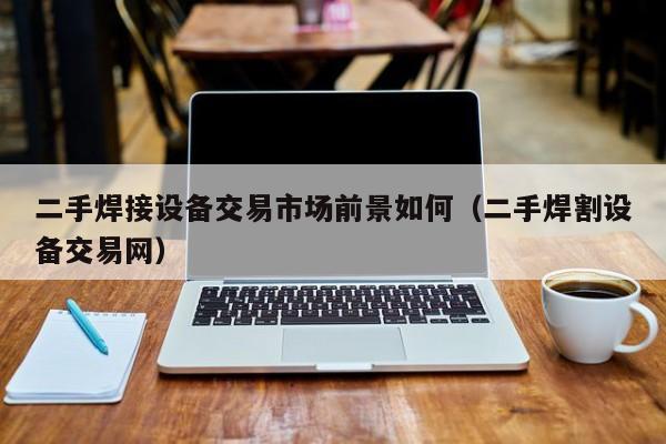 二手焊接设备交易市场前景如何（二手焊割设备交易网）-第1张图片-晋江速捷自动化科技有限公司