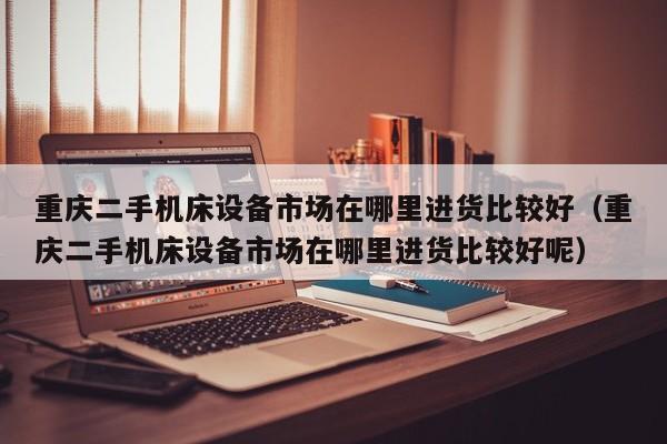 重庆二手机床设备市场在哪里进货比较好（重庆二手机床设备市场在哪里进货比较好呢）-第1张图片-晋江速捷自动化科技有限公司