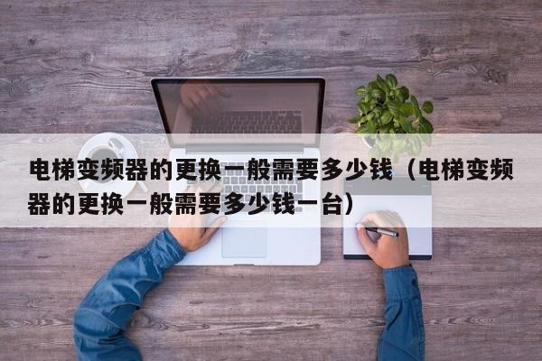 电梯变频器的更换一般需要多少钱（电梯变频器的更换一般需要多少钱一台）-第1张图片-晋江速捷自动化科技有限公司