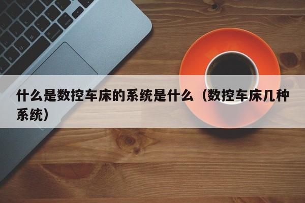什么是数控车床的系统是什么（数控车床几种系统）-第1张图片-晋江速捷自动化科技有限公司