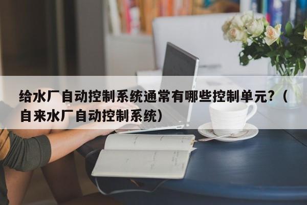 给水厂自动控制系统通常有哪些控制单元?（自来水厂自动控制系统）-第1张图片-晋江速捷自动化科技有限公司