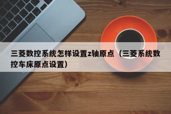 三菱数控系统怎样设置z轴原点（三菱系统数控车床原点设置）-第1张图片-晋江速捷自动化科技有限公司