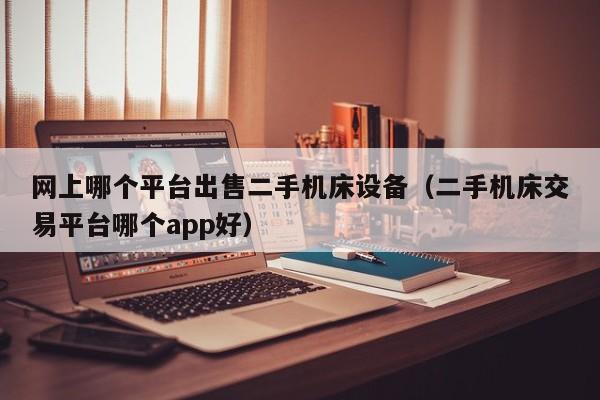 网上哪个平台出售二手机床设备（二手机床交易平台哪个app好）-第1张图片-晋江速捷自动化科技有限公司