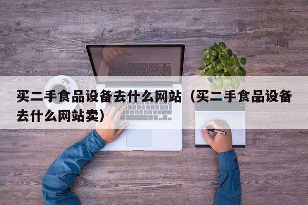买二手食品设备去什么网站（买二手食品设备去什么网站卖）-第1张图片-晋江速捷自动化科技有限公司