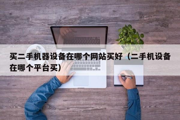 买二手机器设备在哪个网站买好（二手机设备在哪个平台买）-第1张图片-晋江速捷自动化科技有限公司