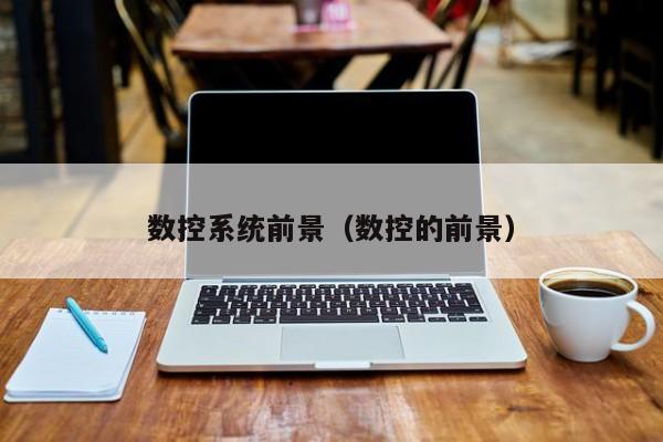 数控系统前景（数控的前景）-第1张图片-晋江速捷自动化科技有限公司