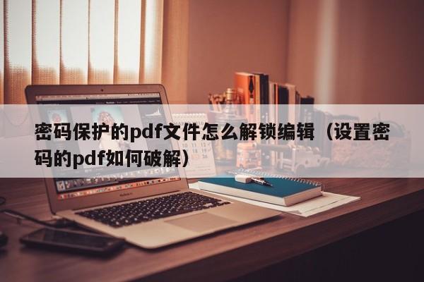 密码保护的pdf文件怎么解锁编辑（设置密码的pdf如何破解）-第1张图片-晋江速捷自动化科技有限公司