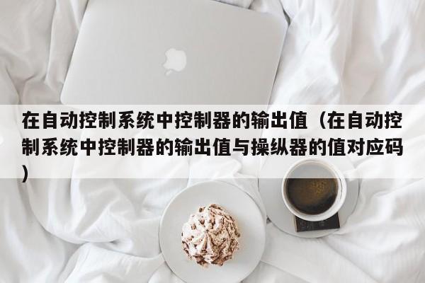 在自动控制系统中控制器的输出值（在自动控制系统中控制器的输出值与操纵器的值对应码）-第1张图片-晋江速捷自动化科技有限公司