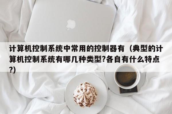 计算机控制系统中常用的控制器有（典型的计算机控制系统有哪几种类型?各自有什么特点?）-第1张图片-晋江速捷自动化科技有限公司