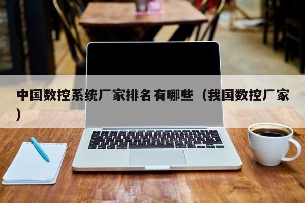 中国数控系统厂家排名有哪些（我国数控厂家）-第1张图片-晋江速捷自动化科技有限公司