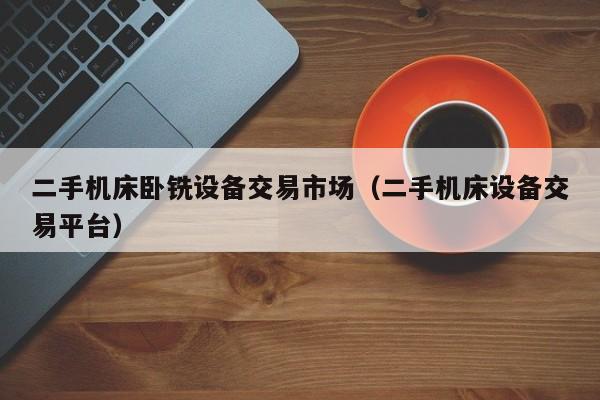 二手机床卧铣设备交易市场（二手机床设备交易平台）-第1张图片-晋江速捷自动化科技有限公司