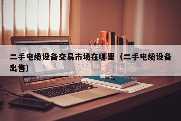 二手电缆设备交易市场在哪里（二手电缆设备出售）-第1张图片-晋江速捷自动化科技有限公司