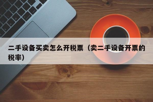 二手设备买卖怎么开税票（卖二手设备开票的税率）-第1张图片-晋江速捷自动化科技有限公司