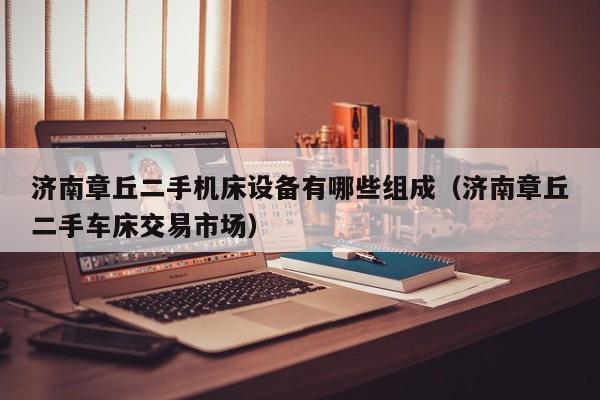 济南章丘二手机床设备有哪些组成（济南章丘二手车床交易市场）-第1张图片-晋江速捷自动化科技有限公司