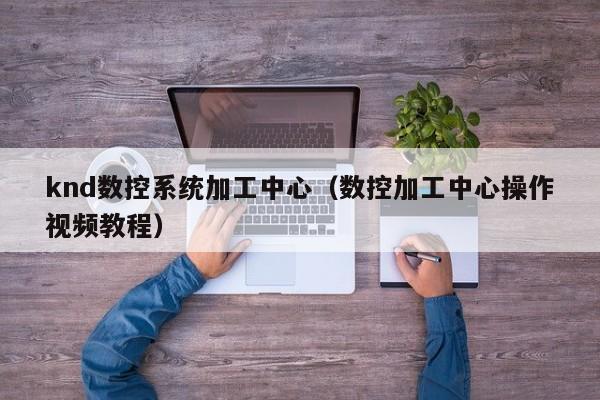 knd数控系统加工中心（数控加工中心操作视频教程）-第1张图片-晋江速捷自动化科技有限公司