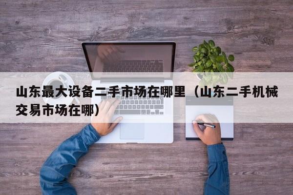 山东最大设备二手市场在哪里（山东二手机械交易市场在哪）-第1张图片-晋江速捷自动化科技有限公司
