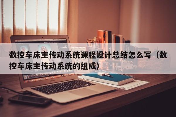 数控车床主传动系统课程设计总结怎么写（数控车床主传动系统的组成）-第1张图片-晋江速捷自动化科技有限公司