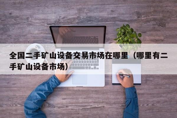 全国二手矿山设备交易市场在哪里（哪里有二手矿山设备市场）-第1张图片-晋江速捷自动化科技有限公司