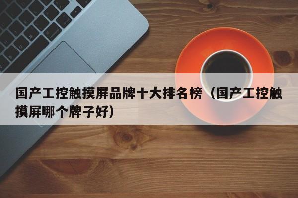 国产工控触摸屏品牌十大排名榜（国产工控触摸屏哪个牌子好）-第1张图片-晋江速捷自动化科技有限公司