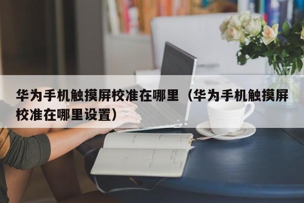 华为手机触摸屏校准在哪里（华为手机触摸屏校准在哪里设置）-第1张图片-晋江速捷自动化科技有限公司