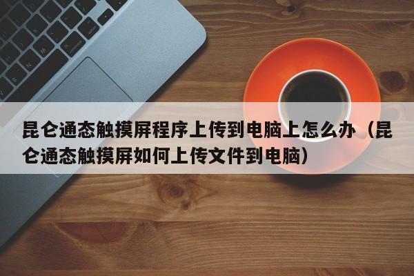 昆仑通态触摸屏程序上传到电脑上怎么办（昆仑通态触摸屏如何上传文件到电脑）-第1张图片-晋江速捷自动化科技有限公司