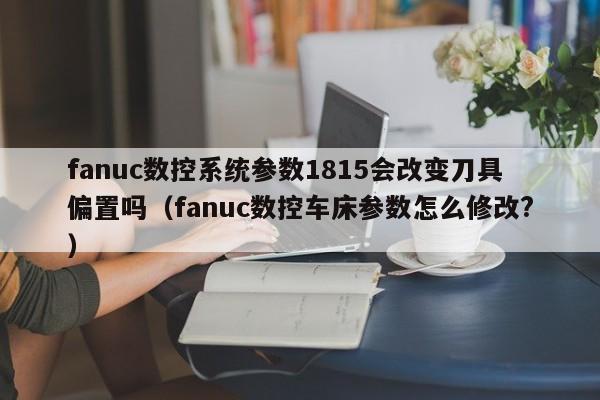 fanuc数控系统参数1815会改变刀具偏置吗（fanuc数控车床参数怎么修改?）-第1张图片-晋江速捷自动化科技有限公司