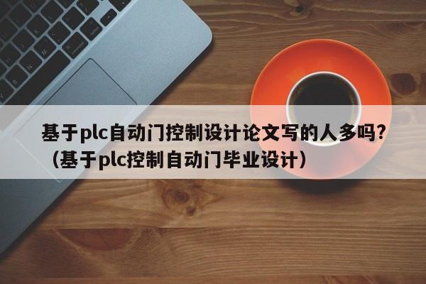 基于plc自动门控制设计论文写的人多吗?（基于plc控制自动门毕业设计）-第1张图片-晋江速捷自动化科技有限公司