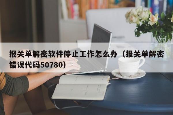 报关单解密软件停止工作怎么办（报关单解密错误代码50780）-第1张图片-晋江速捷自动化科技有限公司
