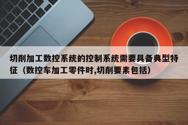 切削加工数控系统的控制系统需要具备典型特征（数控车加工零件时,切削要素包括）-第1张图片-晋江速捷自动化科技有限公司